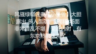 风骚绿帽淫妻【小怪兽】大胆露出 多人运动！3P群P 场面非常淫乱不堪！轮流内射，有东京热那味儿了