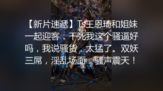 【新片速遞】Ts王恩琦和姐妹一起迎客：干死我这个骚逼好吗，我说骚货，太猛了。双妖三屌，淫乱场面，骚声震天！