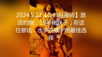 2024.5.22【少妇品鉴师】酒店约炮，19岁嫩妹子，听话任意玩，水多逼紧干炮最佳选择