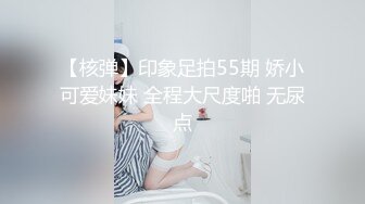 【核弹】印象足拍55期 娇小可爱妹妹 全程大尺度啪 无尿点