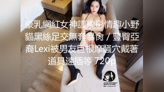 豪乳網紅女神譚曉彤情趣小野貓黑絲足交無套暴肏／豐臀亞裔Lexi被男友巨根摩騷穴戴著道具速插等 720p