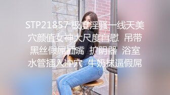 STP21857 极度淫骚一线天美穴颜值女神大尺度自慰  吊带黑丝假屌插嘴  扩阴器  浴室水管插入冲穴  牛奶抹逼假屌