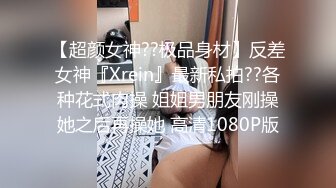 【超颜女神??极品身材】反差女神『Xrein』最新私拍??各种花式肉操 姐姐男朋友刚操她之后再操她 高清1080P版