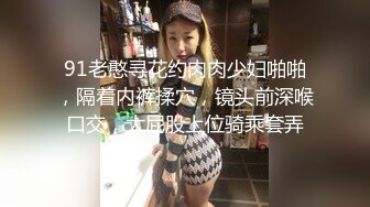 91老憨寻花约肉肉少妇啪啪，隔着内裤揉穴，镜头前深喉口交，大屁股上位骑乘套弄