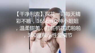 【干净利索】探花一哥每天精彩不断，165cm女神小姐姐，温柔甜美，打桩机花式啪啪，360度展示性爱细节