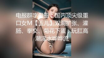 电报群字母圈，国内顶尖级重口女M【玉儿】双洞扩张、灌肠、拳交、菊花下蛋，玩肛高潮淫水哗哗流