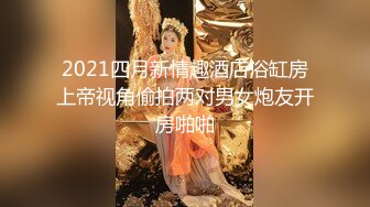 2021四月新情趣酒店浴缸房上帝视角偷拍两对男女炮友开房啪啪