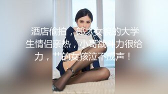  酒店偷拍，郎才女貌的大学生情侣亲热，小哥战斗力很给力，艹的女孩泣不成声！