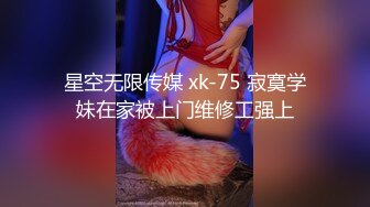 星空无限传媒 xk-75 寂寞学妹在家被上门维修工强上