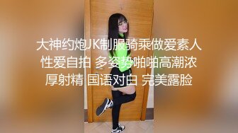 大神约炮JK制服骑乘做爱素人性爱自拍 多姿势啪啪高潮浓厚射精 国语对白 完美露脸