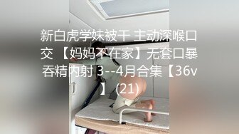 新白虎学妹被干 主动深喉口交 【妈妈不在家】无套口暴吞精内射 3--4月合集【36v】 (21)