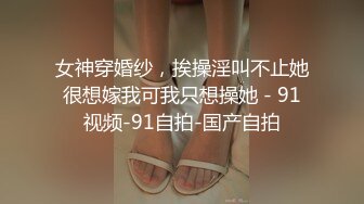 女神穿婚纱，挨操淫叫不止她很想嫁我可我只想操她 - 91视频-91自拍-国产自拍