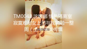 TM0048 沈娜娜 情色隔离室 寂寞难耐女上司与我啪啪一整周（上） 天美传媒