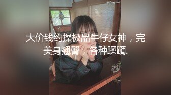 大价钱约操极品牛仔女神，完美身翘臀，各种蹂躏.