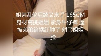 姐弟乱伦后续又来了 165CM身材高挑姐姐 紧身牛仔裤 逼被弟弟给操红肿了 射了姐姐一脸