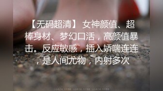 【无码超清】 女神颜值、超棒身材、梦幻口活，高颜值暴击。反应敏感，插入娇喘连连，是人间尤物，内射多次