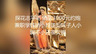 探花志平哥 酒店3000元约炮兼职学妹娇小玲珑型妹子人小胸不小还很欠操