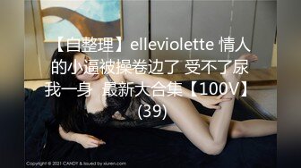 【自整理】elleviolette 情人的小逼被操卷边了 受不了尿我一身  最新大合集【100V】 (39)