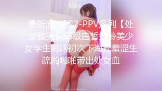 最新流出FC2-PPV系列【处女丧失】SS级白皙妙龄美少女学生嫩妹初次下海??羞涩生疏啪啪啪带出处女血