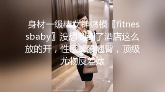  身材一级棒女神嫩模〖fitnessbaby〗没想到到了酒店这么放的开，性感蜂腰翘臀，顶级尤物反差婊