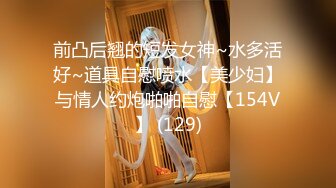 前凸后翘的短发女神~水多活好~道具自慰喷水【美少妇】与情人约炮啪啪自慰【154V】 (129)