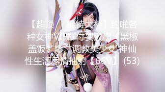 【超顶❤️推特大神】约啪各种女神VIP群付费流出《黑椒盖饭》爆艹调教美少女 神仙性生活尽情抽射【66V】 (53)