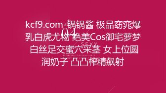 kcf9.com-锅锅酱 极品窈窕爆乳白虎尤物 绝美Cos御宅萝梦 白丝足交蜜穴采茎 女上位圆润奶子 凸凸榨精飙射