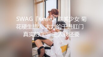 SWAG『Kewe』甜美少女 菊花硬生插入 大力的干进肛门  真实的淫叫 主人我还要