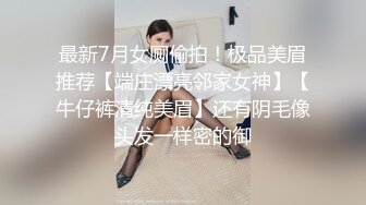 最新7月女厕偷拍！极品美眉推荐【端庄漂亮邻家女神】【牛仔裤清纯美眉】还有阴毛像头发一样密的御