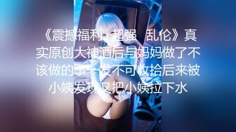 《震撼福利✿超强✿乱伦》真实原创大神酒后与妈妈做了不该做的事一发不可收拾后来被小姨发现又把小姨拉下水