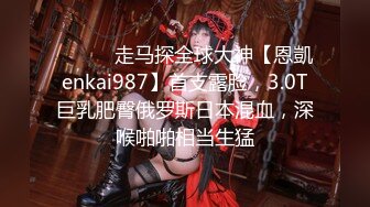 ⚫️⚫️走马探全球大神【恩凱enkai987】首支露脸，3.0T巨乳肥臀俄罗斯日本混血，深喉啪啪相当生猛