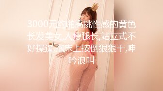 3000元约啪高挑性感的黄色长发美女,人瘦腿长,站立式不好操逼,抱床上按倒狠狠干,呻吟浪叫