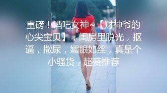 重磅！酒吧女神~【财神爷的心尖宝贝】，闺房里脱光，抠逼，撒尿，媚眼如丝，真是个小骚货，超赞推荐