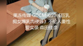 果冻传媒 GDCM-050《巨乳痴女爆乳肉便器》不伦人妻性爱实录 森田佳奈