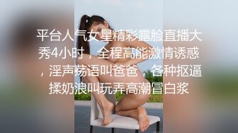 平台人气女星精彩露脸直播大秀4小时，全程高能激情诱惑，淫声荡语叫爸爸，各种抠逼揉奶浪叫玩弄高潮冒白浆