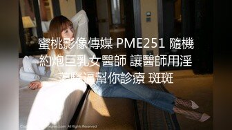 蜜桃影像傳媒 PME251 隨機約炮巨乳女醫師 讓醫師用淫蕩騷逼幫你診療 斑斑