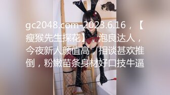 gc2048.com-2023.6.16，【瘦猴先生探花】，泡良达人，今夜新人颜值高，相谈甚欢推倒，粉嫩苗条身材好口技牛逼