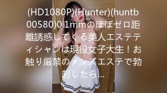 (HD1080P)(Hunter)(huntb00580)0.1mmのほぼゼロ距離誘惑してくる美人エステティシャンは現役女子大生！お触り厳禁のメンズエステで勃起したら…