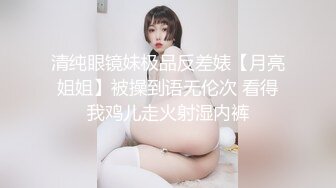 清纯眼镜妹极品反差婊【月亮姐姐】被操到语无伦次 看得我鸡儿走火射湿内裤