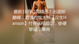 最新10月订阅精品！出道即巅峰，超强约炮大神【汉生Hanson】付费长视频②，够硬够猛，爆肏