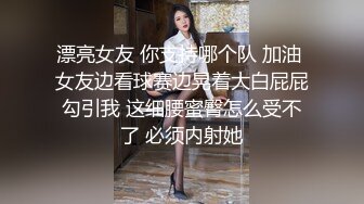 漂亮女友 你支持哪个队 加油 女友边看球赛边晃着大白屁屁勾引我 这细腰蜜臀怎么受不了 必须内射她