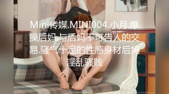 Mini传媒.MINI004.小月.爆操后妈.与后妈不可告人的交易.骚气十足的性感身材后妈淫乱骚贱