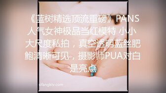 《蓝树精选顶流重磅》PANS人气女神极品当红模特 小小 大尺度私拍，真空透明蓝丝肥鲍清晰可见，摄影师PUA对白是亮点