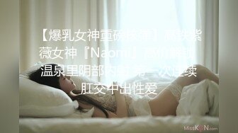 【爆乳女神重磅核弹】高铁紫薇女神『Naomi』高价解锁 温泉里阴部内射 第一次连续肛交中出性爱