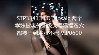 STP33413 ED Mosaic 两个学妹被老外超级大屌狠操双穴都被干到肿胀不已 VIP0600