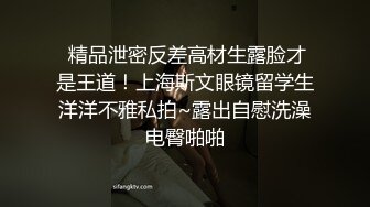  精品泄密反差高材生露脸才是王道！上海斯文眼镜留学生洋洋不雅私拍~露出自慰洗澡电臀啪啪