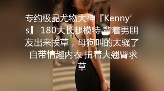 专约极品尤物大神『Kenny’s』 180大长腿模特 背着男朋友出来挨草，母狗叫的太骚了 自带情趣内衣 扭着大翘臀求草