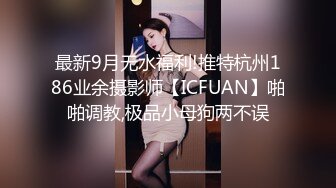 最新9月无水福利!推特杭州186业余摄影师【ICFUAN】啪啪调教,极品小母狗两不误