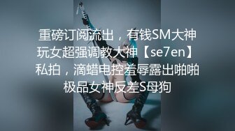 重磅订阅流出，有钱SM大神玩女超强调教大神【se7en】私拍，滴蜡电控羞辱露出啪啪极品女神反差S母狗